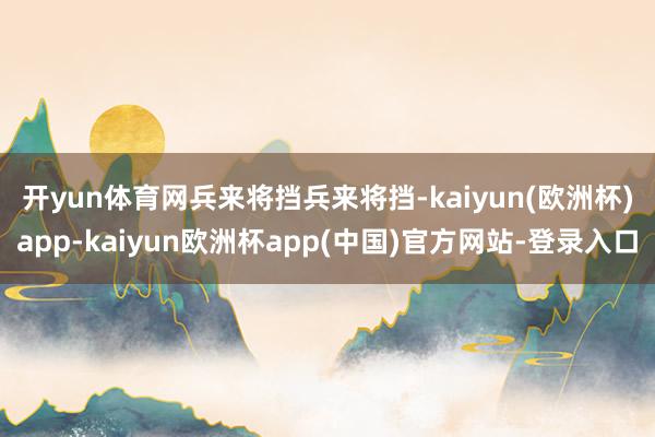开yun体育网　　兵来将挡兵来将挡-kaiyun(欧洲杯)app-kaiyun欧洲杯app(中国)官方网站-登录入口