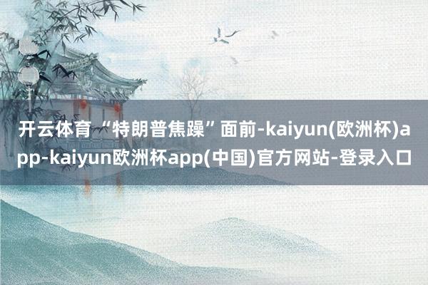 开云体育 “特朗普焦躁”　　面前-kaiyun(欧洲杯)app-kaiyun欧洲杯app(中国)官方网站-登录入口