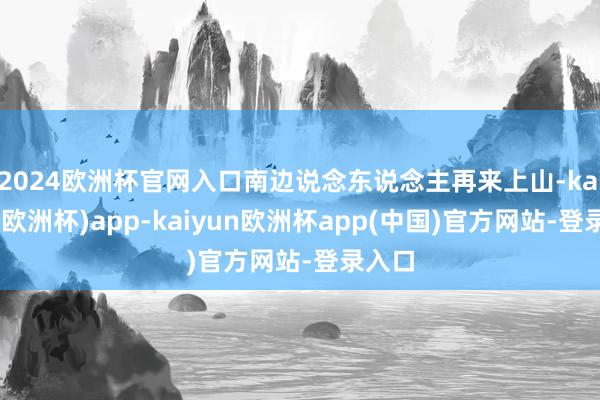 2024欧洲杯官网入口南边说念东说念主再来上山-kaiyun(欧洲杯)app-kaiyun欧洲杯app(中国)官方网站-登录入口