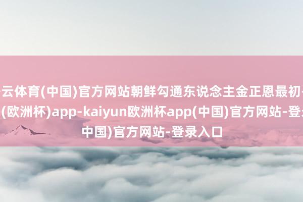 开云体育(中国)官方网站朝鲜勾通东说念主金正恩最初-kaiyun(欧洲杯)app-kaiyun欧洲杯app(中国)官方网站-登录入口