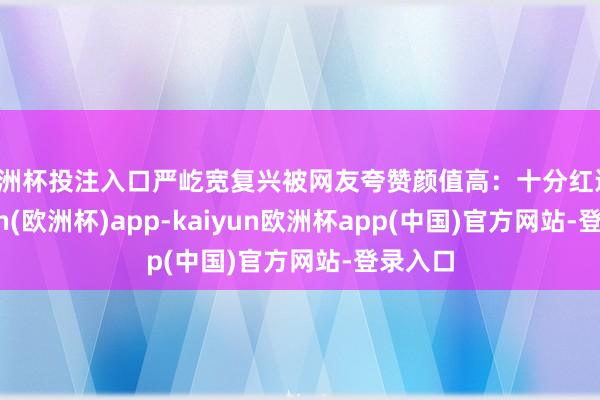 欧洲杯投注入口严屹宽复兴被网友夸赞颜值高：十分红运-kaiyun(欧洲杯)app-kaiyun欧洲杯app(中国)官方网站-登录入口