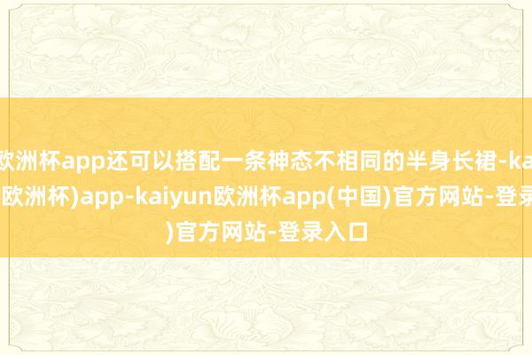 欧洲杯app还可以搭配一条神态不相同的半身长裙-kaiyun(欧洲杯)app-kaiyun欧洲杯app(中国)官方网站-登录入口