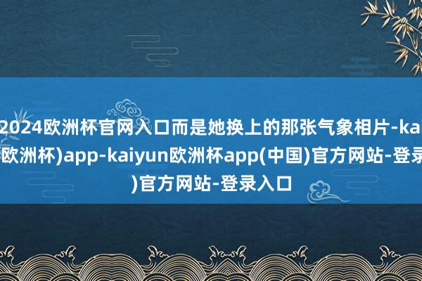 2024欧洲杯官网入口而是她换上的那张气象相片-kaiyun(欧洲杯)app-kaiyun欧洲杯app(中国)官方网站-登录入口