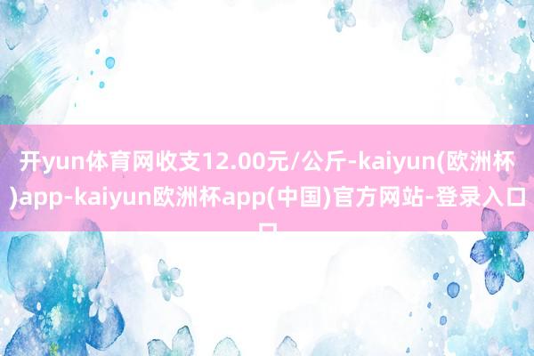 开yun体育网收支12.00元/公斤-kaiyun(欧洲杯)app-kaiyun欧洲杯app(中国)官方网站-登录入口