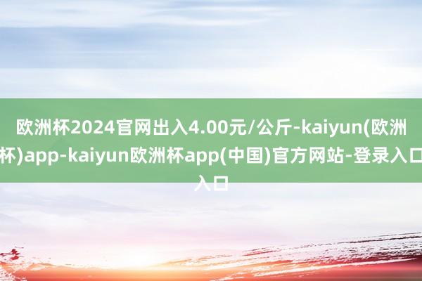 欧洲杯2024官网出入4.00元/公斤-kaiyun(欧洲杯)app-kaiyun欧洲杯app(中国)官方网站-登录入口