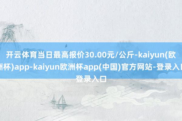 开云体育当日最高报价30.00元/公斤-kaiyun(欧洲杯)app-kaiyun欧洲杯app(中国)官方网站-登录入口