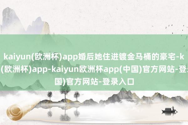 kaiyun(欧洲杯)app婚后她住进镀金马桶的豪宅-kaiyun(欧洲杯)app-kaiyun欧洲杯app(中国)官方网站-登录入口