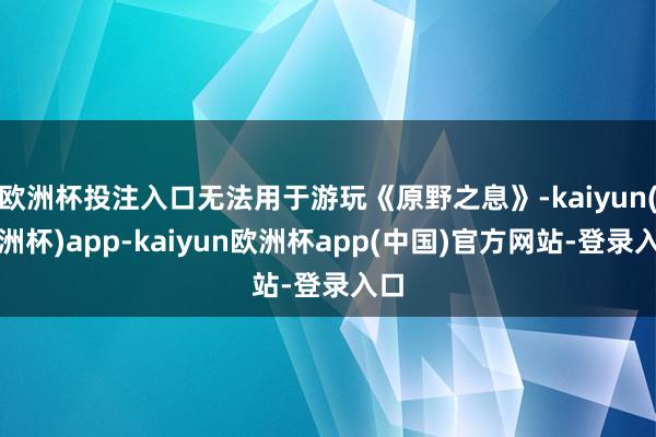 欧洲杯投注入口无法用于游玩《原野之息》-kaiyun(欧洲杯)app-kaiyun欧洲杯app(中国)官方网站-登录入口