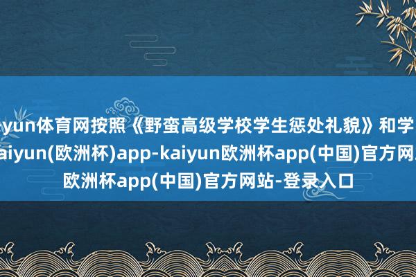 开yun体育网按照《野蛮高级学校学生惩处礼貌》和学院相关礼貌-kaiyun(欧洲杯)app-kaiyun欧洲杯app(中国)官方网站-登录入口