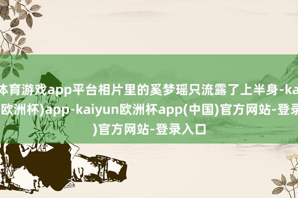 体育游戏app平台相片里的奚梦瑶只流露了上半身-kaiyun(欧洲杯)app-kaiyun欧洲杯app(中国)官方网站-登录入口