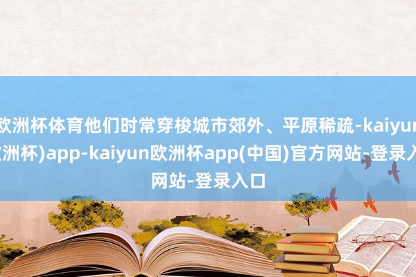 欧洲杯体育他们时常穿梭城市郊外、平原稀疏-kaiyun(欧洲杯)app-kaiyun欧洲杯app(中国)官方网站-登录入口