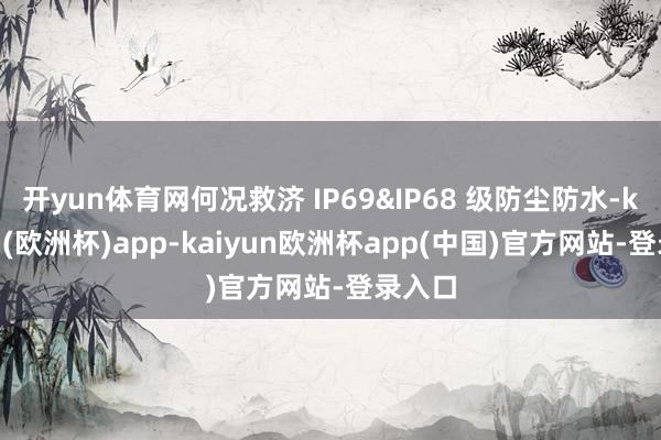 开yun体育网何况救济 IP69&IP68 级防尘防水-kaiyun(欧洲杯)app-kaiyun欧洲杯app(中国)官方网站-登录入口
