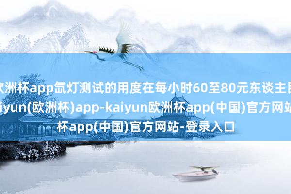 欧洲杯app氙灯测试的用度在每小时60至80元东谈主民币之间-kaiyun(欧洲杯)app-kaiyun欧洲杯app(中国)官方网站-登录入口