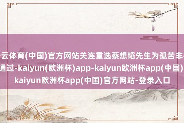 开云体育(中国)官方网站关连重选蔡想韬先生为孤苦非执行董事的议案获取通过-kaiyun(欧洲杯)app-kaiyun欧洲杯app(中国)官方网站-登录入口