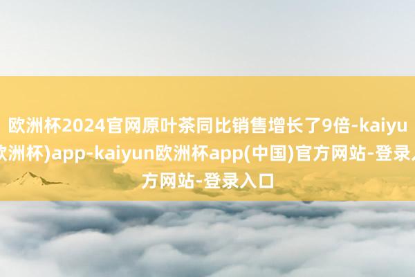 欧洲杯2024官网原叶茶同比销售增长了9倍-kaiyun(欧洲杯)app-kaiyun欧洲杯app(中国)官方网站-登录入口