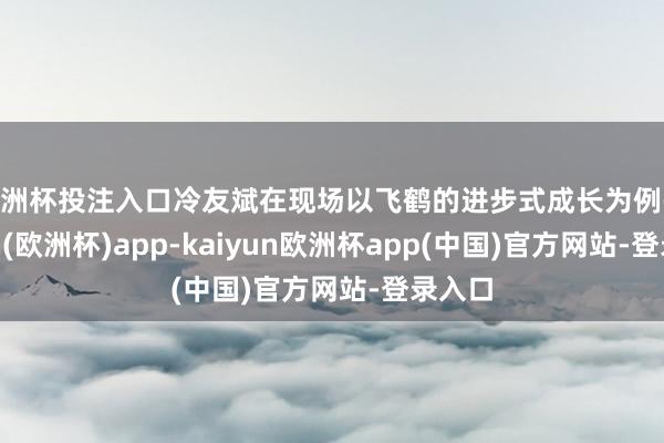 欧洲杯投注入口冷友斌在现场以飞鹤的进步式成长为例-kaiyun(欧洲杯)app-kaiyun欧洲杯app(中国)官方网站-登录入口