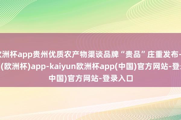 欧洲杯app贵州优质农产物渠谈品牌“贵品”庄重发布-kaiyun(欧洲杯)app-kaiyun欧洲杯app(中国)官方网站-登录入口