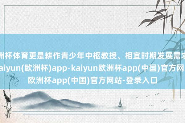 欧洲杯体育更是耕作青少年中枢教授、相宜时期发展需求的关键举措-kaiyun(欧洲杯)app-kaiyun欧洲杯app(中国)官方网站-登录入口