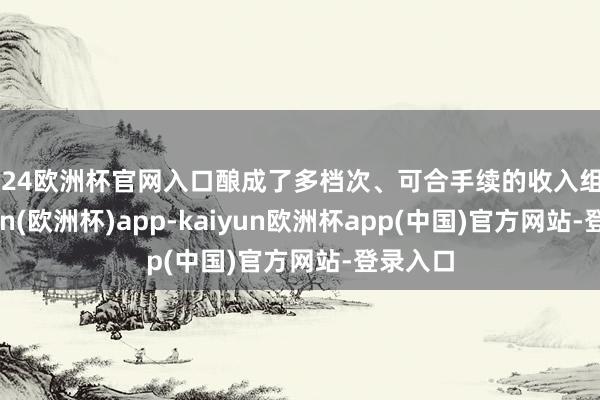 2024欧洲杯官网入口酿成了多档次、可合手续的收入组合-kaiyun(欧洲杯)app-kaiyun欧洲杯app(中国)官方网站-登录入口