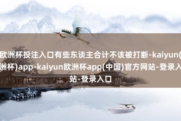 欧洲杯投注入口有些东谈主合计不该被打断-kaiyun(欧洲杯)app-kaiyun欧洲杯app(中国)官方网站-登录入口