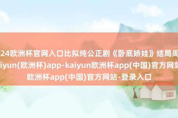 2024欧洲杯官网入口比拟纯公正剧《卧底娇娃》结局周大涨 2 点-kaiyun(欧洲杯)app-kaiyun欧洲杯app(中国)官方网站-登录入口