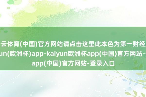 开云体育(中国)官方网站请点击这里此本色为第一财经原创-kaiyun(欧洲杯)app-kaiyun欧洲杯app(中国)官方网站-登录入口