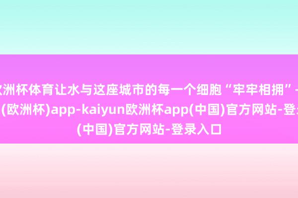 欧洲杯体育让水与这座城市的每一个细胞“牢牢相拥”-kaiyun(欧洲杯)app-kaiyun欧洲杯app(中国)官方网站-登录入口