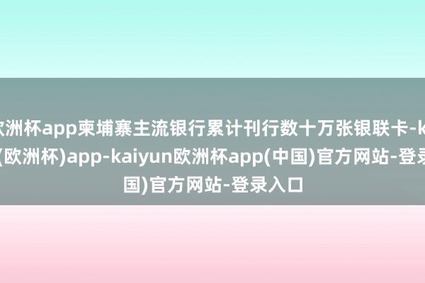 欧洲杯app柬埔寨主流银行累计刊行数十万张银联卡-kaiyun(欧洲杯)app-kaiyun欧洲杯app(中国)官方网站-登录入口