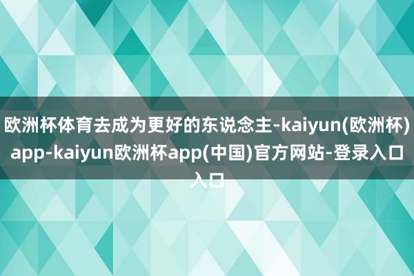 欧洲杯体育去成为更好的东说念主-kaiyun(欧洲杯)app-kaiyun欧洲杯app(中国)官方网站-登录入口