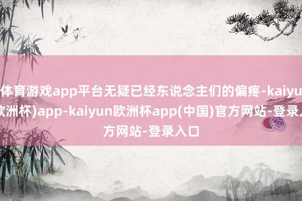 体育游戏app平台无疑已经东说念主们的偏疼-kaiyun(欧洲杯)app-kaiyun欧洲杯app(中国)官方网站-登录入口