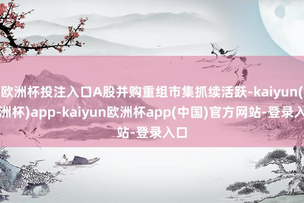 欧洲杯投注入口A股并购重组市集抓续活跃-kaiyun(欧洲杯)app-kaiyun欧洲杯app(中国)官方网站-登录入口