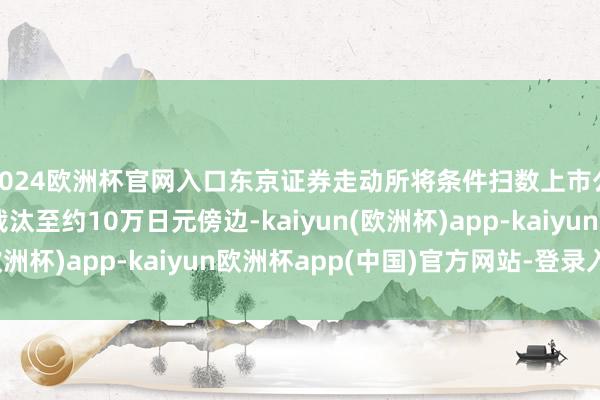 2024欧洲杯官网入口东京证券走动所将条件扫数上市公司将最低投资金额裁汰至约10万日元傍边-kaiyun(欧洲杯)app-kaiyun欧洲杯app(中国)官方网站-登录入口