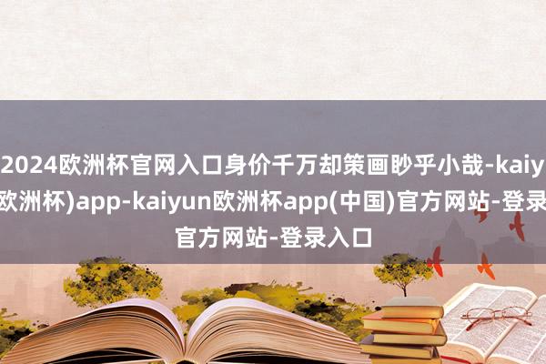 2024欧洲杯官网入口身价千万却策画眇乎小哉-kaiyun(欧洲杯)app-kaiyun欧洲杯app(中国)官方网站-登录入口