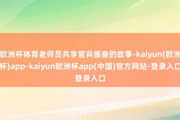 欧洲杯体育老师员共享官兵振奋的故事-kaiyun(欧洲杯)app-kaiyun欧洲杯app(中国)官方网站-登录入口