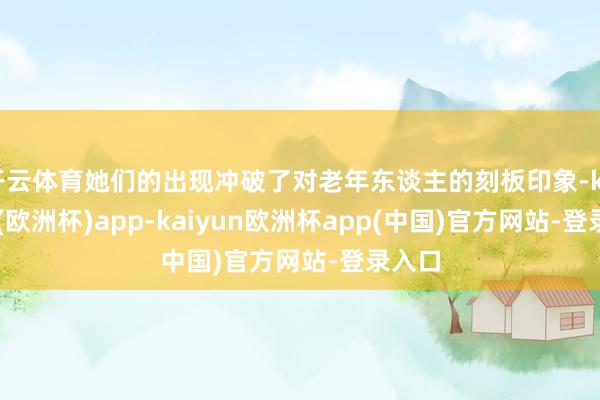 开云体育她们的出现冲破了对老年东谈主的刻板印象-kaiyun(欧洲杯)app-kaiyun欧洲杯app(中国)官方网站-登录入口