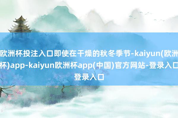 欧洲杯投注入口即使在干燥的秋冬季节-kaiyun(欧洲杯)app-kaiyun欧洲杯app(中国)官方网站-登录入口