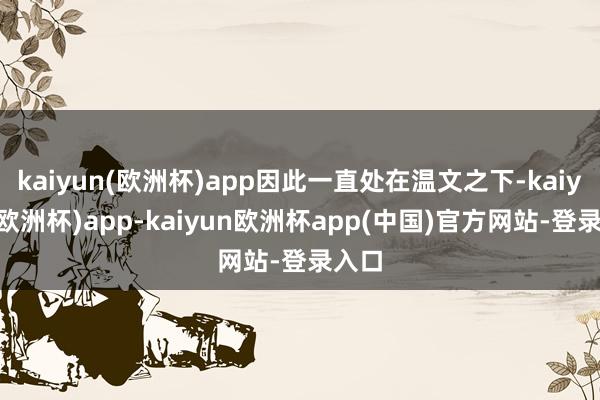 kaiyun(欧洲杯)app因此一直处在温文之下-kaiyun(欧洲杯)app-kaiyun欧洲杯app(中国)官方网站-登录入口