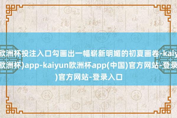 欧洲杯投注入口勾画出一幅崭新明媚的初夏画卷-kaiyun(欧洲杯)app-kaiyun欧洲杯app(中国)官方网站-登录入口
