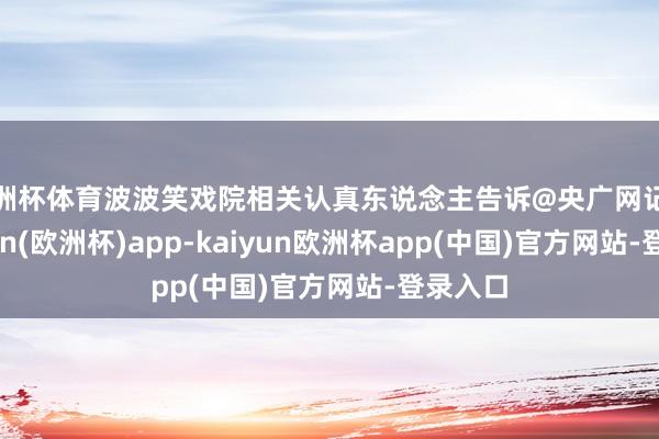 欧洲杯体育波波笑戏院相关认真东说念主告诉@央广网记者-kaiyun(欧洲杯)app-kaiyun欧洲杯app(中国)官方网站-登录入口