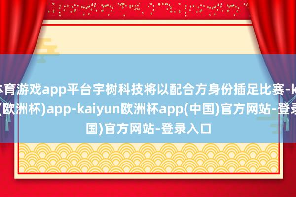 体育游戏app平台宇树科技将以配合方身份插足比赛-kaiyun(欧洲杯)app-kaiyun欧洲杯app(中国)官方网站-登录入口