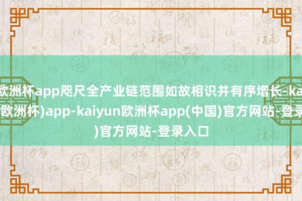 欧洲杯app咫尺全产业链范围如故相识并有序增长-kaiyun(欧洲杯)app-kaiyun欧洲杯app(中国)官方网站-登录入口