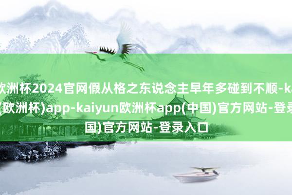 欧洲杯2024官网假从格之东说念主早年多碰到不顺-kaiyun(欧洲杯)app-kaiyun欧洲杯app(中国)官方网站-登录入口