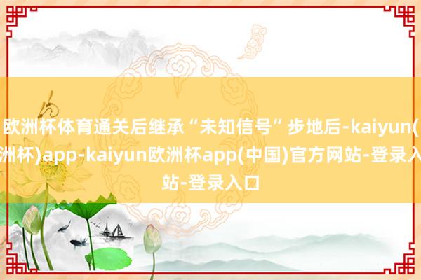 欧洲杯体育通关后继承“未知信号”步地后-kaiyun(欧洲杯)app-kaiyun欧洲杯app(中国)官方网站-登录入口