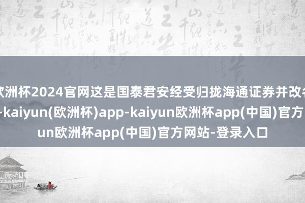 欧洲杯2024官网这是国泰君安经受归拢海通证券并改名为国泰海通明-kaiyun(欧洲杯)app-kaiyun欧洲杯app(中国)官方网站-登录入口