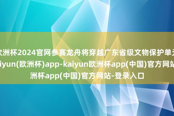 欧洲杯2024官网参赛龙舟将穿越广东省级文物保护单元石井桥-kaiyun(欧洲杯)app-kaiyun欧洲杯app(中国)官方网站-登录入口