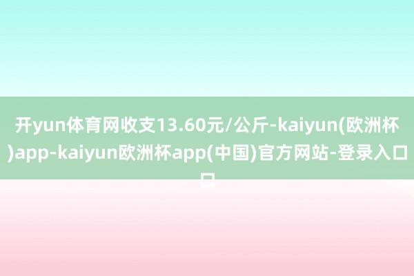 开yun体育网收支13.60元/公斤-kaiyun(欧洲杯)app-kaiyun欧洲杯app(中国)官方网站-登录入口