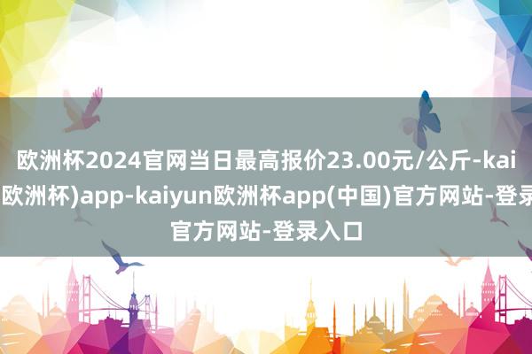欧洲杯2024官网当日最高报价23.00元/公斤-kaiyun(欧洲杯)app-kaiyun欧洲杯app(中国)官方网站-登录入口