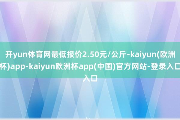 开yun体育网最低报价2.50元/公斤-kaiyun(欧洲杯)app-kaiyun欧洲杯app(中国)官方网站-登录入口