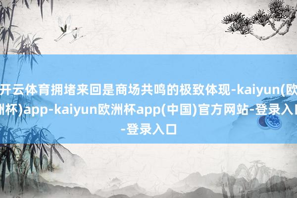 开云体育拥堵来回是商场共鸣的极致体现-kaiyun(欧洲杯)app-kaiyun欧洲杯app(中国)官方网站-登录入口
