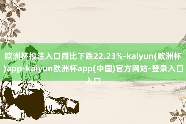 欧洲杯投注入口同比下跌22.23%-kaiyun(欧洲杯)app-kaiyun欧洲杯app(中国)官方网站-登录入口